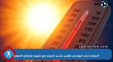 الأرصاد تحذر اليوم من طقس شديد الحرارة مع شبورة وارتفاع الأمواج